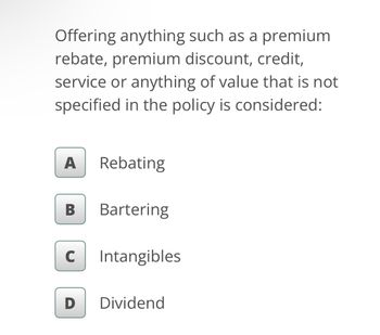 Offering anything such as a premium
rebate, premium discount, credit,
service or anything of value that is not
specified in the policy is considered:
A Rebating
B
Bartering
с Intangibles
D
Dividend