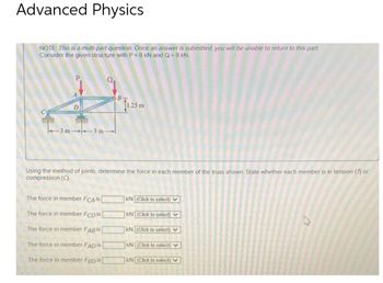 Advanced Physics
NOTE: This is a multi-part question. Once an answer is submitted, you will be unable to return to this part.
Consider the given structure with P=8 kN and Q=8 kN.
A
A
D
-3 m-3 m-
B-
The force in member FCA is
The force in member FCD Is
The force in member FABIS
The force in member FADIS [
The force in member Fap is
11.25 m
Using the method of joints, determine the force in each member of the truss shown. State whether each member is in tension (7) or
compression (C).
KN (Click to select)
kN (Click to select)
KN (Click to select)
KN (Click to select)
kN (Click to select)