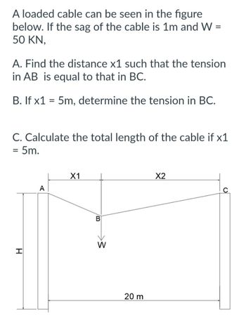 A loaded cable can be seen in the figure
below. If the sag of the cable is 1m and W =
50 KN,
A. Find the distance x1 such that the tension
in AB is equal to that in BC.
B. If x1 = 5m, determine the tension in BC.
C. Calculate the total length of the cable if x1
= 5m.
H
A
X1
B
W
20 m
X2