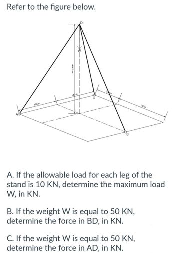 Refer to the figure below.
1.80m
1.80 m
D
A. If the allowable load for each leg of the
stand is 10 KN, determine the maximum load
W, in KN.
B. If the weight W is equal to 50 KN,
determine the force in BD, in KN.
1.80m
C. If the weight W is equal to 50 KN,
determine the force in AD, in KN.