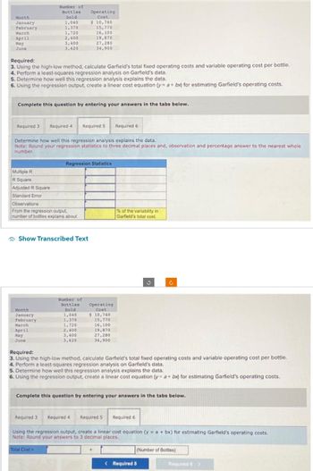 Month
January
February
March
April
May
June
Number of
Bottles
Sold
1,040
1,370
1,720
2,400
Multiple R
R Square
Adjusted R Square
Standard Error
3,400
3,620
Required:
3. Using the high-low method, calculate Garfield's total fixed operating costs and variable operating cost per bottle.
4. Perform a least-squares regression analysis on Garfield's data.
5. Determine how well this regression analysis explains the data.
6. Using the regression output, create a linear cost equation (y= a + bx) for estimating Garfield's operating costs.
Complete this question by entering your answers in the tabs below.
Required 3 Required 4 Required 5 Required 6
Month
January
February
Operating
Cost
$ 10,740
Determine how well this regression analysis explains the data.
Note: Round your regression statistics to three decimal places and, observation and percentage answer to the nearest whole
number.
Observations
From the regression output,
number of bottles explains about
March
April
May
June
15,770
16,100
Show Transcribed Text
19,870
27,280
34,900
Total Cost
Regression Statistics
Number of
Bottles Operating
Sold
Cost
1,040
$ 10,740
1,370
15,770
1,720
16,100
2,400
19,870
3,400
27,280
3,620
34,900
% of the variability in
Garfield's total cost.
Required:
3. Using the high-low method, calculate Garfield's total fixed operating costs and variable operating cost per bottle.
4. Perform a least-squares regression analysis on Garfield's data.
5. Determine how well this regression analysis explains the data.
6. Using the regression output, create a linear cost equation (y= a + bx) for estimating Garfield's operating costs.
J
Complete this question by entering your answers in the tabs below.
Required 3 Required 4 Required 5 Required 6
Using the regression output, create a linear cost equation (y = a +bx) for estimating Garfield's operating costs.
Note: Round your answers to 3 decimal places.
(Number of Bottles)
< Required 5
Required 6 >