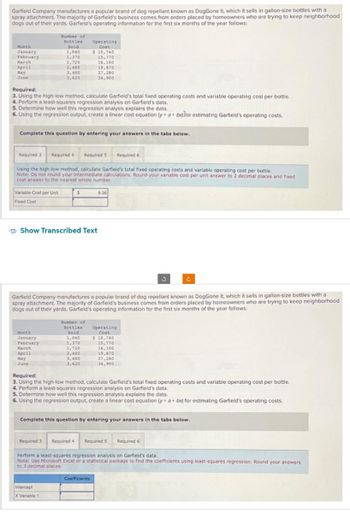 Garfield Company manufactures a popular brand of dog repellant known as DogGone It, which it sells in gallon-size bottles with a
spray attachment. The majority of Garfield's business comes from orders placed by homeowners who are trying to keep neighborhood
dogs out of their yards. Garfield's operating information for the first six months of the year follows:
Month
January
February
March
April
May
June
Required:
3. Using the high-low method, calculate Garfield's total fixed operating costs and variable operating cost per bottle.
4. Perform a least-squares regression analysis on Garfield's data.
Variable Cost per Unit
Fixed Cost
Number of
Bottles
Sold
1,040
1,370
1,720
2,400
3,400
3,620
5. Determine how well this regression analysis explains the data.
6. Using the regression output, create a linear cost equation (y a + bx) for estimating Garfield's operating costs.
Complete this question by entering your answers in the tabs below.
Required 3 Required 4 Required 5
Using the high-low method, calculate Garfield's total fixed operating costs and variable operating cost per bottle.
Note: Do not round your intermediate calculations. Round your variable cost per unit answer to 2 decimal places and fixed
cost answer to the nearest whole number.
Month
January
February
March
April
Operating
Cost
May
June
$ 10,740
15,770
$
Show Transcribed Text
16,100
19,870
27,280
34,900
Number of
Bottles
Sold
1,040
1,370
1,720
2,400
3,400
3,620
Garfield Company manufactures a popular brand of dog repellant known as DogGone It, which it sells in gallon-size bottles with a
spray attachment. The majority of Garfield's business comes from orders placed by homeowners who are trying to keep neighborhood
dogs out of their yards. Garfield's operating information for the first six months of the year follows:
Intercept
X Variable 1
9.36
Coefficients
Required 6
Operating
Cost
$ 10,740
15,770
16,100
19,870
27,280
34,900
Required:
3. Using the high-low method, calculate Garfield's total fixed operating costs and variable operating cost per bottle.
4. Perform a least-squares regression analysis on Garfield's data.
5. Determine how well this regression analysis explains the data.
6. Using the regression output, create a linear cost equation (y= a + bx) for estimating Garfield's operating costs.
3
Complete this question by entering your answers in the tabs below.
Required 3 Required 4 Required 5 Required 6
Perform a least-squares regression analysis on Garfield's data.
Note: Use Microsoft Excel or a statistical package to find the coefficients using least-squares regression. Round your answers
to 3 decimal places.
