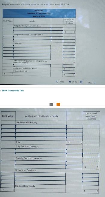 Prepare a statement of financial affairs for Lynch, Inc., as of March 14, 2020.
Book Values
$
0
$
Pledged with Fully Secured Creditors:
Free Assets:
Pledged with Partially Secured Creditors:
LYNCH, INC.
Statement of Financial Affairs
March 14, 2020
> Show Transcribed Text
Assets.
Total available to pay liabilities with priority and
unsecured creditors
Book Values
Available for unsecured creditors
Estimated deficiency
0
Liabilities and Stockholders' Equity
Liabilities with Priority:
Total
Fully Secured Creditors:
Partially Secured Creditors:
Unsecured Creditors:
< Prev
Stockholders' equity
Available for
Unsecured
Creditors
$
$
$
$
0
$
0
0
0
18 of 20
⠀
Unsecured
Nonpriority
Liabilities
$
Next >
$
0
0