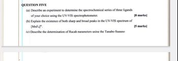 QUESTION FIVE
(a) Describe an experiment to determine the spectrochemical series of three ligands
of your choice using the UV-VIS spectrophotometer.
[8 marks]
(b) Explain the existence of both sharp and broad peaks in the UV-VIS spectrum of
[MnF6].
[5 marks]
(c) Describe the determination of Racah parameters using the Tanabe-Sugano