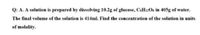 Q: A. A solution is prepared by dissolving 10.2g of glucose, C&H12O6 in 405g of water.
The final volume of the solution is 414ml. Find the concentration of the solution in units
of molality.
