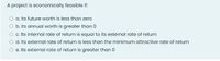 A project is economically feasible if:
O a Its future worth is less than zero
O b. Its annual worth is greater than 0
O .ts internal rate of return is equal to its external rate of return
O d. Its external rate of return is less than the minimum attractive rate of return
O e. Its external rate of return is greater than 0
