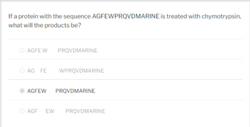 If a protein with the sequence AGFEWPRQVDMARINE is treated with chymotrypsin,
what will the products be?
AGFE W PRQVDMARINE
AG FE
WPRQVDMARINE
AGFEW PRQVDMARINE
AGF EW PRQVDMARINE