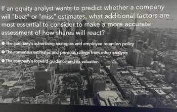 If an equity analyst wants to predict whether a company
will "beat" or "miss" estimates, what additional factors are
most essential to consider to make a more accurate
assessment of how shares will react?
The company's advertising strategies and employee retention policy
The consensus estimates and previous ratings from other analysts
The company's forward guidance and its valuation
C
2
FREAK