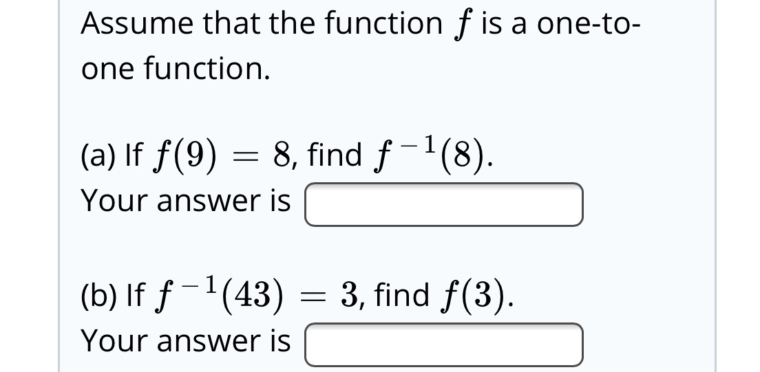 Assume that the function f is a one-to-
one function.
(a) If f(9) = 8, find f-'(8).
Your answer is
(b) If ƒ -'(43)
3, find f(3).
Your answer is

