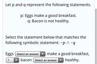 Let \( p \) and \( q \) represent the following statements:

- \( p \): Eggs make a good breakfast.
- \( q \): Bacon is not healthy.

Select the statement below that matches the following symbolic statement: \( \sim p \land \sim q \).

- Eggs [Select an answer] make a good breakfast,
- [Select an answer] bacon [Select an answer] healthy.