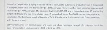 Crossroad Corporation is trying to decide whether to invest to automate a production line. If the project
is accepted, labor costs will decrease by $614,000 per year. However, other cash operating expenses will
increase by $147,000 per year. The equipment will cost $405,000 and is depreciable over 13 years using
simplified straight line to a zero salvage value. Crossroad will invest $46,000 in net working capital at
installation. The firm has a marginal tax rate of 34%. Calculate the firm's annual cash flows associated
with the new project.
Set your calculator to 4 decimal places and round to a whole number at the end. Do not enter the dollar
sign. For example, if your answer is 1,000, enter it as 1000.