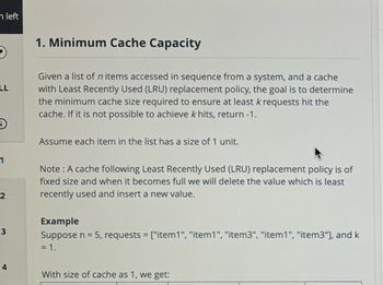 n left
LL
D
1
2
3
1. Minimum Cache Capacity
Given a list of n items accessed in sequence from a system, and a cache
with Least Recently Used (LRU) replacement policy, the goal is to determine
the minimum cache size required to ensure at least k requests hit the
cache. If it is not possible to achieve k hits, return -1.
Assume each item in the list has a size of 1 unit.
Note: A cache following Least Recently Used (LRU) replacement policy is of
fixed size and when it becomes full we will delete the value which is least
recently used and insert a new value.
Example
Suppose n = 5, requests = ["item1", "item1", "item3", "item1", "item3"], and k
= 1.
4
With size of cache as 1, we get: