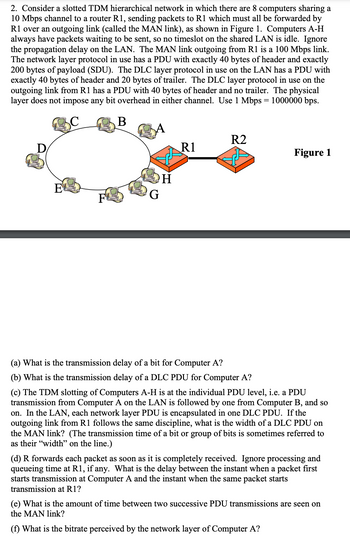 2. Consider a slotted TDM hierarchical network in which there are 8 computers sharing a
10 Mbps channel to a router R1, sending packets to R1 which must all be forwarded by
R1 over an outgoing link (called the MAN link), as shown in Figure 1. Computers A-H
always have packets waiting to be sent, so no timeslot on the shared LAN is idle. Ignore
the propagation delay on the LAN. The MAN link outgoing from R1 is a 100 Mbps link.
The network layer protocol in use has a PDU with exactly 40 bytes of header and exactly
200 bytes of payload (SDU). The DLC layer protocol in use on the LAN has a PDU with
exactly 40 bytes of header and 20 bytes of trailer. The DLC layer protocol in use on the
outgoing link from R1 has a PDU with 40 bytes of header and no trailer. The physical
layer does not impose any bit overhead in either channel. Use 1 Mbps = 1000000 bps.
B
D
E
F
G
H
R1
R2
Figure 1
(a) What is the transmission delay of a bit for Computer A?
(b) What is the transmission delay of a DLC PDU for Computer A?
(c) The TDM slotting of Computers A-H is at the individual PDU level, i.e. a PDU
transmission from Computer A on the LAN is followed by one from Computer B, and so
on. In the LAN, each network layer PDU is encapsulated in one DLC PDU. If the
outgoing link from R1 follows the same discipline, what is the width of a DLC PDU on
the MAN link? (The transmission time of a bit or group of bits is sometimes referred to
as their "width" on the line.)
(d) R forwards each packet as soon as it is completely received. Ignore processing and
queueing time at R1, if any. What is the delay between the instant when a packet first
starts transmission at Computer A and the instant when the same packet starts
transmission at R1?
(e) What is the amount of time between two successive PDU transmissions are seen on
the MAN link?
(f) What is the bitrate perceived by the network layer of Computer A?