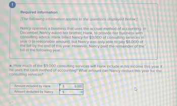 !
Required information
[The following information applies to the questions displayed below.]
Nancy operates a business that uses the accrual method of accounting. In
December, Nancy asked her brother, Hank, to provide her business with
consulting advice. Hank billed Nancy for $9,000 of consulting services in
year 0 (a reasonable amount), but Nancy was only able to pay $6,000 of
the bill by the end of this year. However, Nancy paid the remainder of the
bill in the following year.
a. How much of the $9,000 consulting services will Hank include in his income this year if
he uses the cash method of accounting? What amount can Nancy deduct this year for the
consulting services?
Amount included by Hank
$
9,000
Amount deducted by Nancy
$
0
13