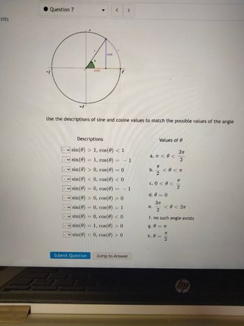 ents
Question 7
•
cos
▼
sin(0)
Use the descriptions of sine and cosine values to match the possible values of the angle
Submit Question
Descriptions
sin(0) > 1, cos(0) < 1
sin(0) 1, cos(0) = - 1
sin(0) > 0, cos(0) = 0
-sin(0) < 0, cos(0) < 0
>
sin(0) = 0, cos(0) = -1
-sin(0) > 0, cos(0) > 0
sin (0)
✓sin (0)
0, cos(0) = 1
0, cos(0) < 0
-sin (0) 1, cos(0) > 0
sin(0) < 0, cos(0) > 0
Jump to Answer
a. π < 0 <
b.
Values of
π
2
e.
c. 0 < 0 <
d. 0 = 0
3π
2
< 0 < T
3π
2
h. 0 =
7T
2
< 0 < 2π
f. no such angle exists
g. 0 = π
TT
2
hp