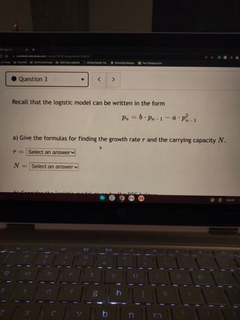 WK Topic 13
CO
LA things
calstatela instructure.com/courses/78782/assignments/1268237
Important My Personal things
Question 3
N = Select an answer
W
2022 Class websites Getting Started - Da...
S
Recall that the logistic model can be written in the form
#
e
a) Give the formulas for finding the growth rater and the carrying capacity N.
r = Select an answer
C
$
r
%
<
5
t
8 Stoneridge Manage...
>
g
Pn = b.Pn-1-a. P²-1
Your Shopping Cart...
h
1
u
10
I
O
11
1
GR 36
1
- Oct 27
11
1₁