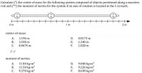 **Title: Calculating Center of Mass and Moment of Inertia**

**Objective:**
- (*) Calculate the center of mass for the system composed of objects positioned along a massless rod.
- (**) Calculate the moment of inertia for the system if an axis of rotation is located at the 1 m mark.

**Diagram:**

- The system consists of three masses arranged on a straight, massless rod:
  - A 3 kg mass is located at 0.5 meters.
  - A 12 kg mass is located at 1.0 meters.
  - A 9 kg mass is located at 1.5 meters.

**Center-of-Mass Options:**

A. 1.196 m  
B. 1.038 m  
C. 0.8676 m  
D. 0.8173 m  
E. 1.240 m  
F. 1.028 m  

**Moment of Inertia Options:**

A. 11.04 kg·m²  
B. 11.50 kg·m²  
C. 9.270 kg·m²  
D. 9.040 kg·m²  
E. 9.226 kg·m²  
F. 8.638 kg·m²  

**Explanation:**

- **Center of Mass Calculation:**
  The center of mass is obtained by taking the weighted average of the positions of the masses.

- **Moment of Inertia Calculation:**
  The moment of inertia about an axis is calculated using the formula \( I = \sum m_i \times r_i^2 \), where \( m_i \) is the mass and \( r_i \) is the distance from the axis of rotation. Here, calculate the moment of inertia with respect to the axis at the 1 m mark.

Ensure to verify calculations based on the mass positions and given options.