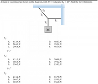 **Problem Statement:**

A mass is suspended as shown in the diagram, with \( M = 16 \, \text{kg} \) and \( \theta_2 = 24^\circ \). Find the three tensions.

**Diagram Explanation:**

The diagram depicts a mass \( M \) hanging from three tensions \( T_1 \), \( T_2 \), and \( T_3 \). Tension \( T_2 \) makes an angle \( \theta_2 \) of 24° with the horizontal. Tension \( T_3 \) is vertical, directly supporting the mass \( M \), while \( T_1 \) is horizontal.

**Options for Tensions:**

1. **\( T_1 \):**
   - A. 613.4 N
   - B. 504.1 N
   - C. 296.6 N
   - D. 403.3 N
   - E. 352.2 N
   - F. 465.9 N

2. **\( T_2 \):**
   - A. 431.2 N
   - B. 385.5 N
   - C. 396.5 N
   - D. 768.8 N
   - E. 394.2 N
   - F. 210.3 N

3. **\( T_3 \):**
   - A. 234.2 N
   - B. 264.7 N
   - C. 303.9 N
   - D. 167.8 N
   - E. 193.9 N
   - F. 156.8 N