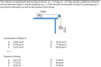 **Problem Statement**

Two objects are positioned and moving as shown in the diagram. Object \( m_1 = 5.9 \, \text{kg} \) is on a horizontal surface, and object \( m_2 = 8.7 \, \text{kg} \) is hanging vertically. The coefficient of kinetic friction \( \mu_k \) between object 1 and the tabletop is 0.18. The task is to find the acceleration of object 2 (assuming up is the positive direction) as well as the tension in the string.

**Diagram Description**

The diagram consists of two objects, \( m_1 \) and \( m_2 \). Object \( m_1 \) rests on a table, with motion indicated to the right. A string, passing over a pulley, connects \( m_1 \) to \( m_2 \). Object \( m_2 \) hangs vertically and has downward motion.

**Options for Acceleration of Object 2:**

A. \( 3.826 \, \text{m/s}^2 \)  
B. \( 4.736 \, \text{m/s}^2 \)  
C. \( 5.127 \, \text{m/s}^2 \)  
D. \( 10.11 \, \text{m/s}^2 \)  
E. \( 7.718 \, \text{m/s}^2 \)  
F. \( 8.554 \, \text{m/s}^2 \)  

**Options for Tension in the String:**

A. \( 64.11 \, \text{N} \)  
B. \( 77.25 \, \text{N} \)  
C. \( 52.07 \, \text{N} \)  
D. \( 74.38 \, \text{N} \)  
E. \( 40.66 \, \text{N} \)  
F. \( 57.04 \, \text{N} \)  

The problem involves analyzing the forces acting on both objects, considering the friction between the tabletop and object \( m_1 \), and using principles of physics to solve for the acceleration and tension.