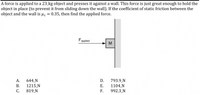 **Problem Statement:**

A force is applied to a 23 kg object and presses it against a wall. This force is just great enough to hold the object in place (to prevent it from sliding down the wall). If the coefficient of static friction between the object and the wall is \( \mu_s = 0.35 \), then find the applied force.

**Diagram Explanation:**

The diagram shows a block labeled "M" pressed against a vertical wall. An arrow labeled \( F_{\text{applied}} \) points towards the block, indicating the direction of the applied force pushing the block against the wall.

**Possible Answers:**

A. 644 N  
B. 1215 N  
C. 819 N  
D. 793.9 N  
E. 1104 N  
F. 992.3 N  