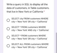 Write a query in SQL to display all the
data of customers, in Table customers,
that live in New York or California
SELECT city FROM customers WHERE
city =
'New York' OR city = 'California'
SELECT * FROM customers WHERE
city = 'New York' AND city = 'California'
SELECT * FROM customers WHERE
city = 'New York' OR city = 'California'
SELECT ALL FROM customers WHERE
city = 'New York' OR city = 'California'
%3D
