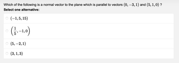 Which of the following is a normal vector to the plane which is parallel to vectors (0, -3, 1) and (5, 1,0) ?
Select one alternative:
O(-1,5,15)
(₁-1,0)
(5,-2,1)
(3, 1, 3)