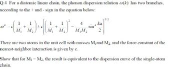 Q.4 For a diatomic linear chain, the phonon dispersion relation o(k) has two branches,
according to the+ and - sign in the equation below:
0²
1 1
(+)
M₁ M₂
=C
1
+
M₁ M₂.
2
1/2
ka
쌀²
4
M₁M₂ 2
sin ²
There are two atoms in the unit cell with masses M₁ and M₂, and the force constant of the
nearest-neighbor interaction is given by c.
Show that for M₁ = M2, the result is equivalent to the dispersion curve of the single-atom
chain.