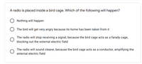 A radio is placed inside a bird cage. Which of the following will happen?
Nothing will happen
The bird will get very angry because its home has been taken from it
The radio will stop receiving a signal, because the bird cage acts as a farady cage,
blocking out the external electric field
The radio will sound clearer, because the bird cage acts as a conductor, amplifying the
external electric field
