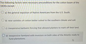 The following factors were necessary preconditions for the cotton boom of the
1830s except:
a) the general expulsion of Native Americans from the U.S. South.
Ob) new varieties of cotton better suited to the southern climate and soil.
Oc) inexpensive barbwire fencing that allowed planters to mark off their land.
O d) inexpensive farmland with investors on both sides of the Atlantic ready to
fund plantations.