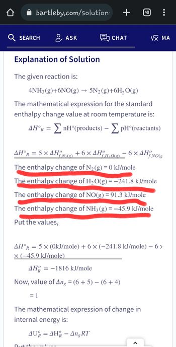 bartleby.com/solution.
Q SEARCH
Explanation of Solution
The given reaction is:
& ASK
AH°R = 5 x AHO
+
CHAT
4NH3(g)+6NO(g) → 5N₂(g)+6H₂O(g)
The mathematical expression for the standard
enthalpy change value at room temperature is:
AH°R = ΣnH°(products) - pH (reactants)
Dut +L
+6×AHO
f.№₂(g)
f.H₂O(g)
The enthalpy change of N₂(g) = 0 kJ/mole
The enthalpy change of H₂O(g) = −241.8 kJ/mole
The enthalpy change of NO(g) = 91.3 kJ/mole
The enthalpy change of NH3(g) = −45.9 kJ/mole
Put the values,
=
AHR
-1816 kJ/mole
Now, value of Ang = (6+5) − (6 + 4)
= 1
48
VX MA
6x AH
AHOR = 5 x (0kJ/mole) + 6× (-241.8 kJ/mole) - 6 >
x (-45.9 kJ/mole)
The mathematical expression of change in
internal energy is:
AU=AHR - Ang RT
f,NO(g