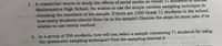 1. A researcher wants to study the effects of social media on Grade 11 stt
Mathematics High School. He wishes to use the simple random sampling technique in
choosing the members of his sample. If there are 1000 Grade 11 students in the school,
how many students should there be in his sample? Discuss the steps he must take if he
wishes to use lottery method.
2. In a group of 250 students, how will you select a sample containing 71 students by using
the systematic sampling technique? Find the sampling interval k.
