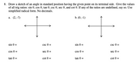 8. Draw a sketch of an angle in standard position having the given point on its terminal side. Give the values
of all trig ratios: sin 0, cos 0, tan 0, csc 0, sec 0, and cot 0. If any of the ratios are undefined, say so. Use
simplified radical form. No decimals.
а. (2, -7)
b. (0, -1)
sin 0 =
csc 0 =
sin 0 =
csc 0 =
cos 0 =
sec 0 =
cos 0 =
sec 0 =
tan 0 =
cot 0 =
tan 0 =
cot 0 =
