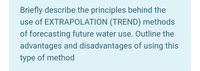 Briefly describe the principles behind the
use of EXTRAPOLATION (TREND) methods
of forecasting future water use. Outline the
advantages and disadvantages of using this
type of method
