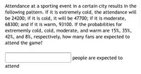 Attendance at a sporting event in a certain city results in the
following pattern. If it is extremely cold, the attendance will
be 24200; if it is cold, it will be 47700; if it is moderate,
68300; and if it is warm, 93100. If the probabilities for
extrememly cold, cold, moderate, and warm are 15%, 35%,
42%, and 8%, respectively, how many fans are expected to
attend the game?
people are expected to
attend
