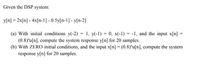 Given the DSP system:
y[n] = 2x[n] - 4x[n-1] - 0.5y[n-1] - y[n-2]
(a) With initial conditions y(-2) = 1, y(-1) = 0, x(-1) = -1, and the input x[n] =
(0.8)"u[n], compute the system response y[n] for 20 samples.
(b) With ZERO initial conditions, and the input x[n] = (0.8)"u[n], compute the system
response y[n] for 20 samples.
