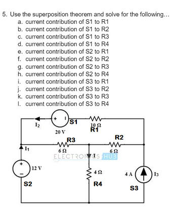 5. Use the superposition theorem and solve for the following...
a. current contribution of S1 to R1
b. current contribution of S1 to R2
c. current contribution of S1 to R3
d. current contribution of S1 to R4
e. current contribution of S2 to R1
f. current contribution of S2 to R2
g. current contribution of S2 to R3
h. current contribution of S2 to R4
i. current contribution of S3 to R1
j. current contribution of S3 to R2
k. current contribution of S3 to R3
I. current contribution of S3 to R4
S1
12
www
10 Ω
R1
20 V
R2
R3
www
ww
11
622
ELECTRONIS HUS
S2
12 V
492
4 A
13
R4
S3