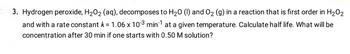 3. Hydrogen peroxide, H₂O₂ (aq), decomposes to H₂0 (1) and O₂ (g) in a reaction that is first order in H₂O₂
and with a rate constant k = 1.06 x 103 min¹ at a given temperature. Calculate half life. What will be
concentration after 30 min if one starts with 0.50 M solution?