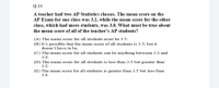 A teacher had two AP Statistics classes. The mean score on the
AP Exam for one class was 3.2, while the mean score for the other
class, which had more students, was 3.8. What must be true about
the mean score of all of the teacher's AP students?
(A) The mean score for all students must be 3.5.
(B) It's possible that the mean score of all students is 3.5, but it
doesn't have to be.
(C) The mean score for all students can be anything between 3.2 and
3.8.
(D) The mean score for all students is less than 3.5 but greater than
3.2.
(E) The mean score for all students is greater than 3.5 but less than
3.8.
