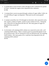 11:01 AM Wed Nov 4
* 45%
年
20863710 PDF
1. A constant direct current of 0.027 A flows through an silver coulometer for a period
of 1 hour. Calculate the weight of silver deposited in the coulometer.
[0.109]
A constant direct current was passed through a solution of copper sulfate, CUSO4, for
1 h, and 0.040 g of copper was deposited. What much was the current passed?
2.
[0.034]
3. A constant current flows for 3.75 h through two electrolytic cells connected in series.
One contains a solution of AgNO3, and the second a solution of CuCl2. During this
time, 2.00 g silver are deposited in the first cell. How many grams
deposited in the second cell?
[0.589]
of
copper are
4. An electrolytic cell containing ZnSO4 solution was connected in series with a cell
containing NaOH solution. When a constant current was passed through the circuit
for set period of time, 418 cm³ (measured at STP) was liberated in the cell containing
NaOH solution. How many grams of Zn would have been deposited in the cell
containing ZnSO4 solution?
[0.610]
