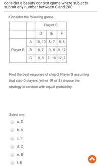 consider a beauty contest game where subjects
submit any number between 0 and 200
Consider the following game.
Player S
D
A 10, 10 8, 7 8, 8
Player R
8,7 9, 8 9, 12
9,8 7, 10 12, 7
Find the best response of step-2 Player S assuming
that step-0 players (either R or S) choose the
strategy at random with equal probability.
Select one:
a.
b. A
с. F
d. C
е. В
f. E
B.
