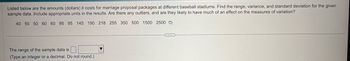 Listed below are the amounts (dollars) it costs for marriage proposal packages at different baseball stadiums. Find the range, variance, and standard deviation for the given
sample data. Include appropriate units in the results. Are there any outliers, and are they likely to have much of an effect on the measures of variation?
40 50 50 60 60 95 95 145 190 218 255 350 500 1500 2500
The range of the sample data is
(Type an integer or a decimal. Do not round.)