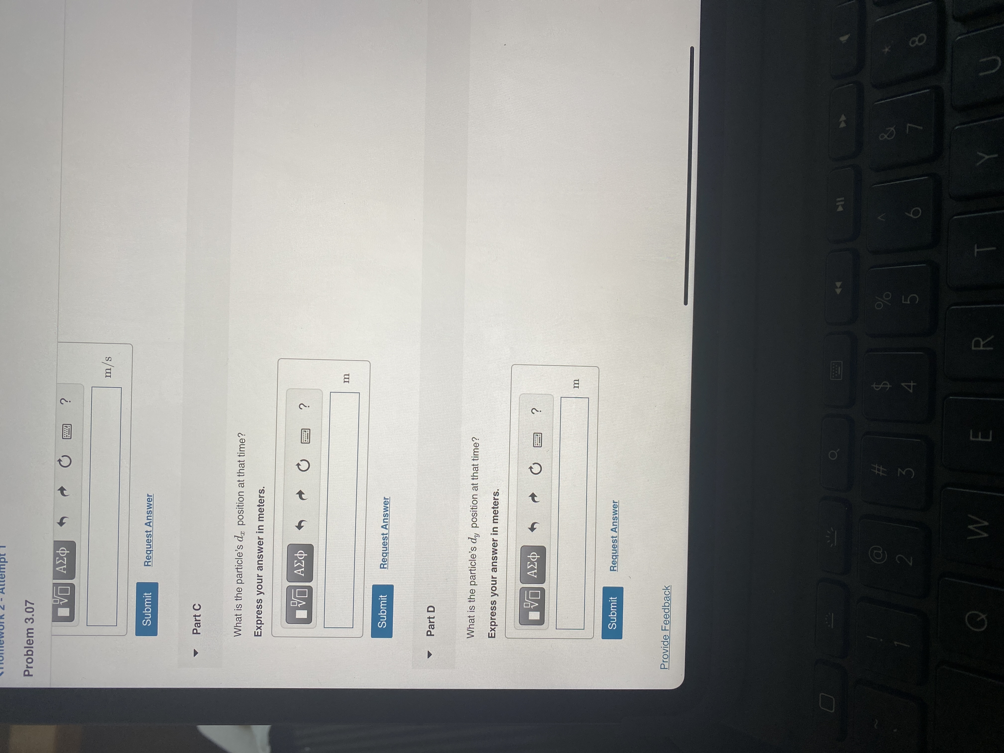 idwən
Problem 3.07
m/s
Submit
Request Answer
Part C
What is the particle's d position at that time?
Express your answer in meters.
ΑΣφ
Submit
Request Answer
Part D
What is the particle's dy position at that time?
Express your answer in meters.
Submit
Request Answer
Provide Feedback
%23
$4
