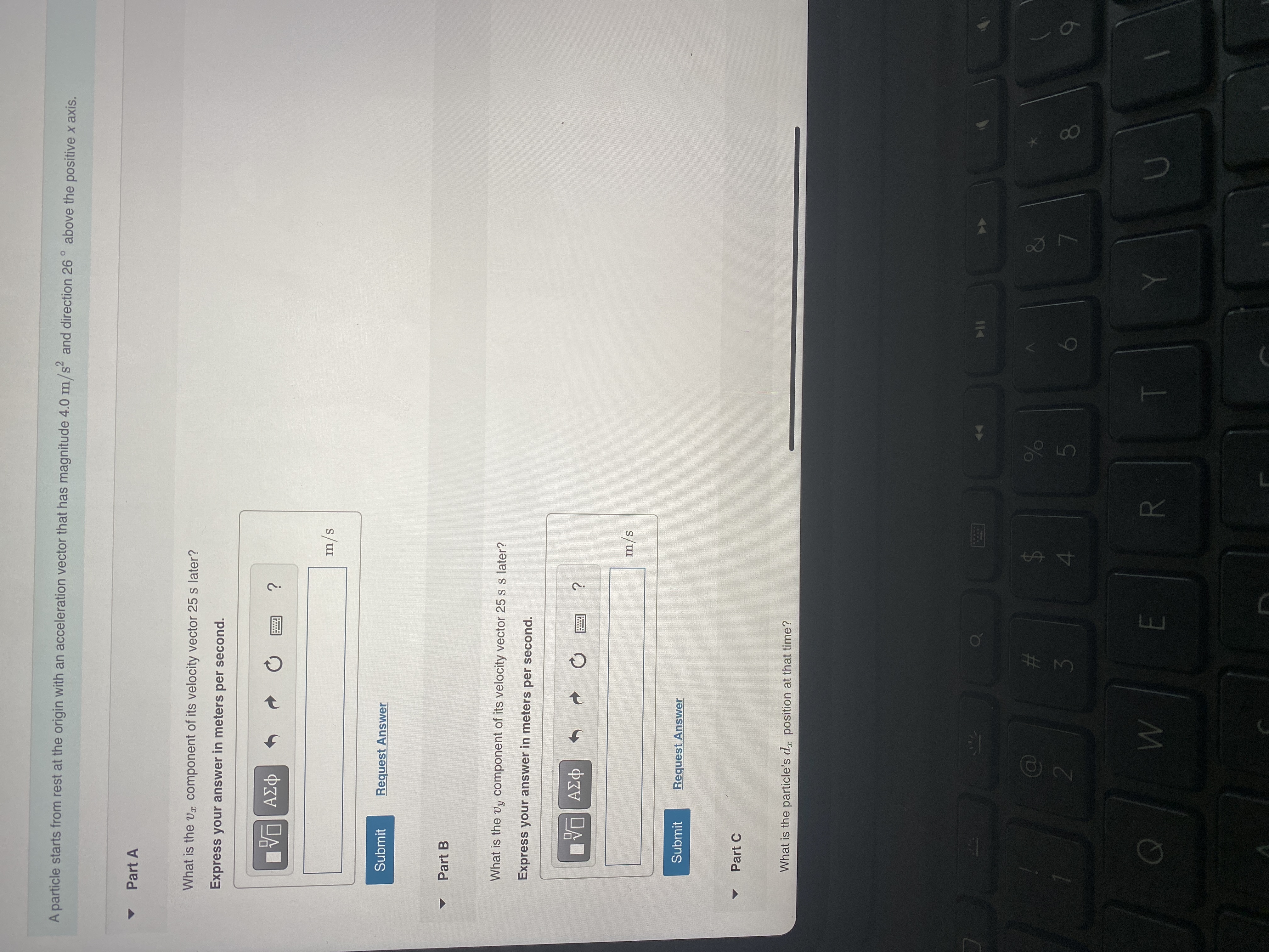 7
5
R
A particle starts from rest at the origin with an acceleration vector that has magnitude 4.0 m/s and direction 26 ° above the positive x axis.
Part A
What is the vx component of its velocity vector 25 s later?
Express your answer in meters per second.
m/s
Submit
Request Answer
Part B
What is the vy component of its velocity vector 25 s s later?
Express your answer in meters per second.
m/s
Submit
Request Answer
Part C
What is the particle's dr position at that time?
10
%23
24
