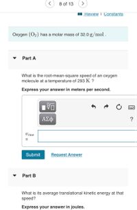 8 of 13
I Review I Constants
Oxygen (O2) has a molar mass of 32.0 g/mol .
Part A
What is the root-mean-square speed of an oxygen
molecule at a temperature of 293 K ?
Express your answer in meters per second.
ΑΣφ
?
Vrms
Submit
Request Answer
Part B
What is its average translational kinetic energy at that
speed?
Express your answer in joules.
