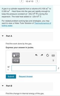 12 of 13
A gas in a cylinder expands from a volume of 0.100 m³ to
0.330 m . Heat flows into the gas just rapidly enough to
keep the pressure constant at 1.90x105 Pa during the
expansion. The total heat added is 1.20x105 J .
For related problem-solving tips and strategies, you may
want to view a Video Tutor Solution of Thermodynamics of
boiling water.
Part A
Find the work done by the gas.
Express your answer in joules.
?
W
J
Submit
Request Answer
Part B
Find the change in internal energy of the gas.
