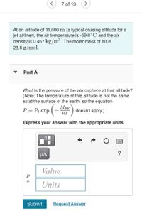 7 of 13
At an altitude of 11,000 m (a typical cruising altitude for a
jet airliner), the air temperature is -59.0° C and the air
density is 0.467 kg/m³. The molar mass of air is
28.8 g/mol.
Part A
What is the pressure of the atmosphere at that altitude?
(Note: The temperature at this altitude is not the same
as at the surface of the earth, so the equation
Р— Ро ехp
(- Mgy
doesn't apply.)
RT
Express your answer with the appropriate units.
HA
?
Value
Units
Submit
Request Answer
