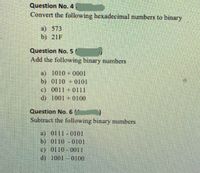 Question No. 4
Convert the following hexadecimal numbers to binary
a) 573
b) 21F
Question No. 5
Add the following binary numbers
a) 1010+0001
b) 0110 +0O101
c) 0011 +0111
d) 1001 +0100
Question No. 6
Subtract the following binary numbers
a) 0111 0101
b) 0110 0101
c) 0110 0011
d) 1001 0100
