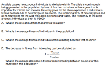 ### Genetic Mutation and Fitness in Populations

**Background:**
An allele causes homozygous individuals to die before birth. This allele is continuously generated in the population through loss-of-function mutations within a gene crucial for mitosis and meiosis. Heterozygotes for the allele experience reduced fitness, with 5% of them being sterile. The remaining 95% of heterozygotes and all homozygotes for the wild-type allele are fertile and viable. The frequency of the allele among individuals at birth is 1/5000.

#### Questions:

**A. What is the rate of mutation that creates this allele?**

**B. What is the average fitness of individuals in the population?**

**C. What is the average fitness of individuals from a mating between first cousins?**

**D. Decrease in Fitness from Inbreeding:**

The decrease in fitness from inbreeding can be calculated using the formula:

\[
1 - \frac{W_{\text{inbred}}}{W_{\text{outbred}}}
\]

**What is the average decrease in fitness from inbreeding between cousins for this mutation in this population?**

### Diagram Explanation:
The text does not provide any diagrams or graphs. If diagrams or calculations are required for solving these problems, they would typically show allele frequency charts, fitness calculations, or inbreeding coefficient tables to illustrate the genetic and fitness implications described above.