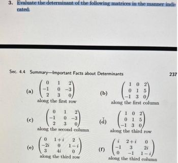 3. Evaluate the determinant of the following matrices in the manner indi-
cated.
Sec. 4.4 Summary-Important Facts about Determinants
0
-1
(a)
(c)
(e)
1 2
0-3
2 3
along the first row
0 1
2
0-3
2
3
along the second column
1+i
-2i
1-
3
4i
0
along the third row
(b)
(f)
1 0 2
015
-1 3 0
along the first column
10 2
0
15
30
along the third row
2+i
3
0
-1
along the third column
2
0
2i
237