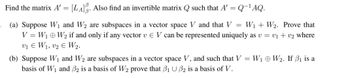 **Transcription for Educational Website**

---

**Find the matrix \( A' = [L_A]_\beta^\beta \). Also find an invertible matrix \( Q \) such that \( A' = Q^{-1}AQ \).**

(a) Suppose \( W_1 \) and \( W_2 \) are subspaces in a vector space \( V \) and that \( V = W_1 + W_2 \). Prove that \( V = W_1 \oplus W_2 \) if and only if any vector \( v \in V \) can be represented uniquely as \( v = v_1 + v_2 \) where \( v_1 \in W_1, v_2 \in W_2 \).

(b) Suppose \( W_1 \) and \( W_2 \) are subspaces in a vector space \( V \), and such that \( V = W_1 \oplus W_2 \). If \( \beta_1 \) is a basis of \( W_1 \) and \( \beta_2 \) is a basis of \( W_2 \), prove that \( \beta_1 \cup \beta_2 \) is a basis of \( V \).

---